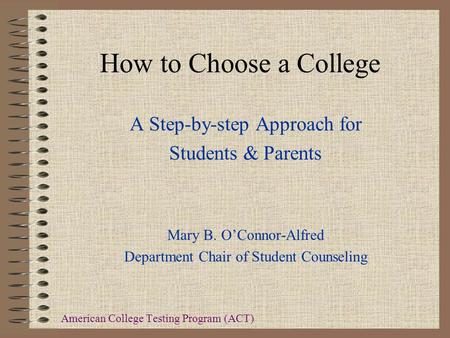 How to Choose a College A Step-by-step Approach for Students & Parents Mary B. O’Connor-Alfred Department Chair of Student Counseling American College.