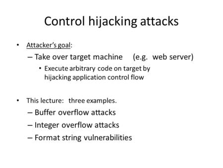 Control hijacking attacks Attacker’s goal: – Take over target machine (e.g. web server) Execute arbitrary code on target by hijacking application control.