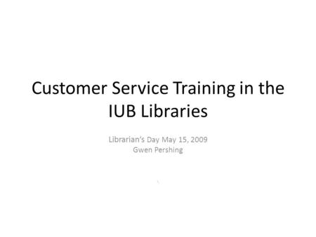 Customer Service Training in the IUB Libraries Librarian’s Day May 15, 2009 Gwen Pershing \