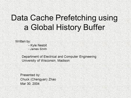 Data Cache Prefetching using a Global History Buffer Presented by: Chuck (Chengyan) Zhao Mar 30, 2004 Written by: - Kyle Nesbit - James Smith Department.