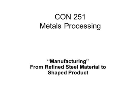 “Manufacturing” From Refined Steel Material to Shaped Product CON 251 Metals Processing.