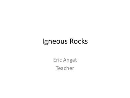 Igneous Rocks Eric Angat Teacher.