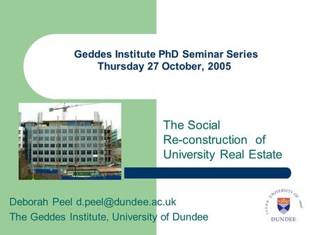 Geddes Institute PhD Seminar Series Thursday 27 October, 2005 The Social Re-construction of University Real Estate Deborah Peel The.