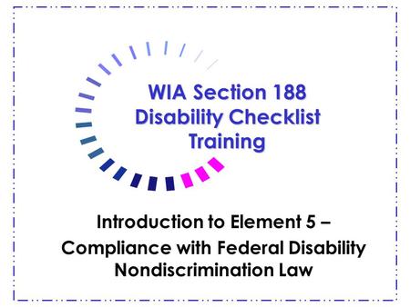 WIA Section 188 Disability Checklist Training Introduction to Element 5 – Compliance with Federal Disability Nondiscrimination Law.
