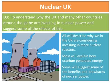 Nuclear UK LO: To understand why the UK and many other countries around the globe are investing in nuclear power and suggest some of the effects of this.