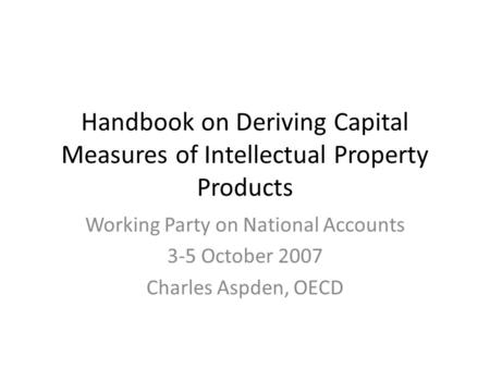 Handbook on Deriving Capital Measures of Intellectual Property Products Working Party on National Accounts 3-5 October 2007 Charles Aspden, OECD.