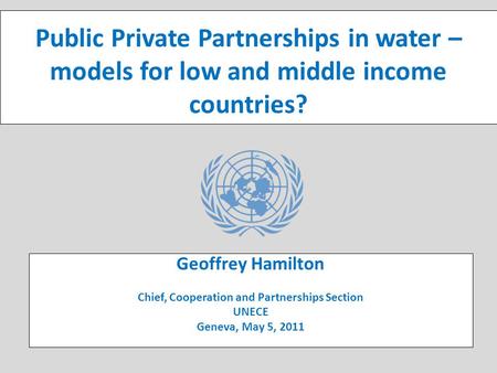 UNECE Public-Private Partnerships (PPP) Initiative Public Private Partnerships in water – models for low and middle income countries? Geoffrey Hamilton.
