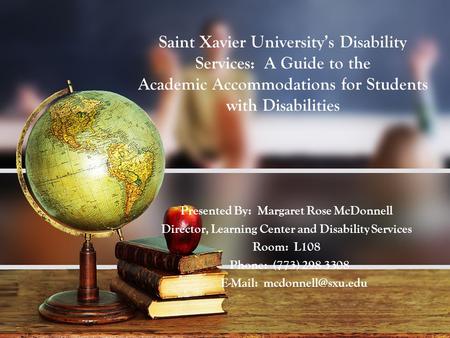 Saint Xavier University’s Disability Services: A Guide to the Academic Accommodations for Students with Disabilities Presented By: Margaret Rose McDonnell.
