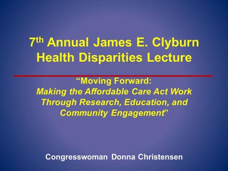 7 th Annual James E. Clyburn Health Disparities Lecture “Moving Forward: Making the Affordable Care Act Work Through Research, Education, and Community.