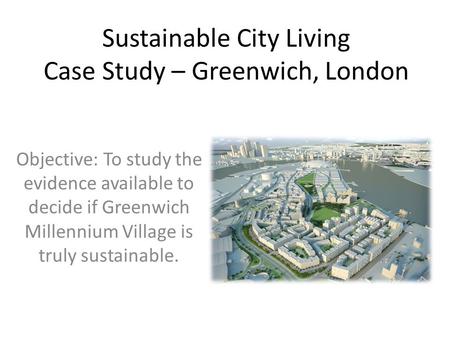 Sustainable City Living Case Study – Greenwich, London Objective: To study the evidence available to decide if Greenwich Millennium Village is truly sustainable.