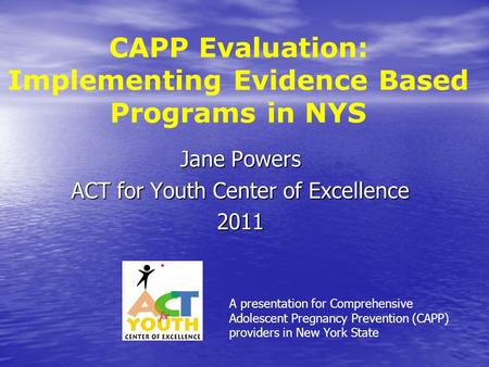 CAPP Evaluation: Implementing Evidence Based Programs in NYS Jane Powers ACT for Youth Center of Excellence 2011 A presentation for Comprehensive Adolescent.