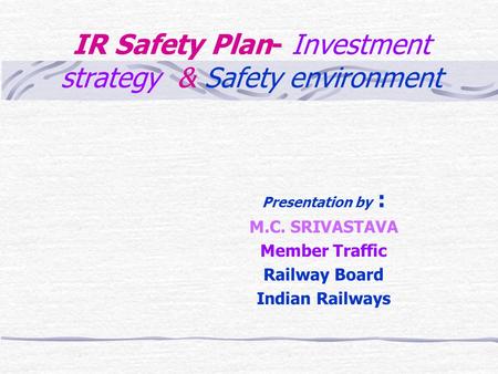 IR Safety Plan- Investment strategy & Safety environment Presentation by : M.C. SRIVASTAVA Member Traffic Railway Board Indian Railways.