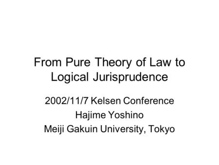 From Pure Theory of Law to Logical Jurisprudence 2002/11/7 Kelsen Conference Hajime Yoshino Meiji Gakuin University, Tokyo.