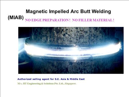 Authorized selling agent for S.E. Asia & Middle East M/s. JIT Engineering & Solutions Pte. Ltd., Singapore. Magnetic Impelled Arc Butt Welding (MIAB) NO.