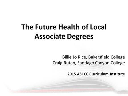 The Future Health of Local Associate Degrees Billie Jo Rice, Bakersfield College Craig Rutan, Santiago Canyon College 2015 ASCCC Curriculum Institute.