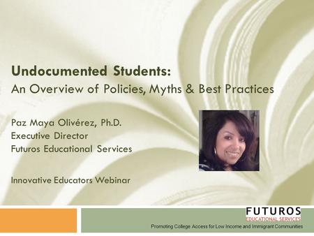 Undocumented Students: An Overview of Policies, Myths & Best Practices Paz Maya Olivérez, Ph.D. Executive Director Futuros Educational Services Innovative.