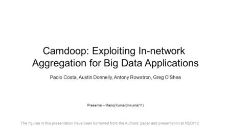 Camdoop: Exploiting In-network Aggregation for Big Data Applications Paolo Costa, Austin Donnelly, Antony Rowstron, Greg O’Shea Presenter – Manoj Kumar(mkumar11)