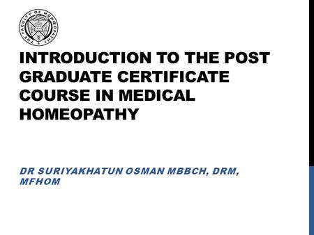 INTRODUCTION TO THE POST GRADUATE CERTIFICATE COURSE IN MEDICAL HOMEOPATHY DR SURIYAKHATUN OSMAN MBBCH, DRM, MFHOM.