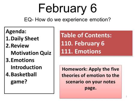 February 6 1 EQ- How do we experience emotion? Agenda: 1.Daily Sheet 2.Review Motivation Quiz 3.Emotions Introduction 4.Basketball game? Table of Contents: