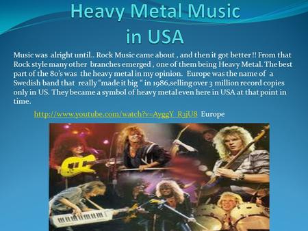 Music was alright until.. Rock Music came about, and then it got better !! From that Rock style many other branches emerged, one of them being Heavy Metal.