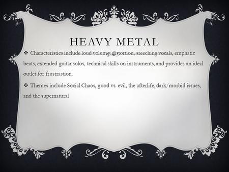 HEAVY METAL  Characteristics include loud volume, distortion, sreeching vocals, emphatic beats, extended guitar solos, technical skills on instruments,