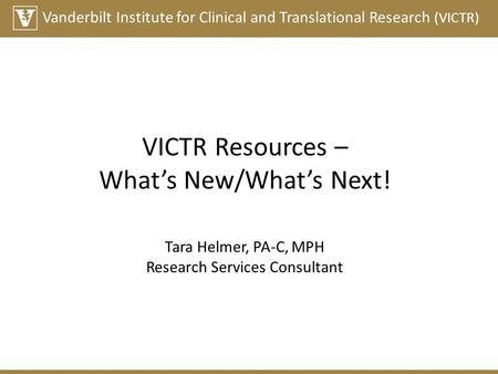 Vanderbilt Institute for Clinical and Translational Research (VICTR) VICTR Resources – What’s New/What’s Next! Tara Helmer, PA-C, MPH Research Services.