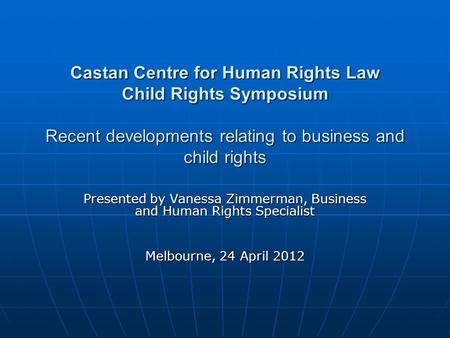 Castan Centre for Human Rights Law Child Rights Symposium Recent developments relating to business and child rights Presented by Vanessa Zimmerman, Business.