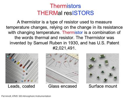 Pat Arnott, ATMS 360 Atmospheric Instrumentation Thermistors THERMal resISTORS A thermistor is a type of resistor used to measure temperature changes,