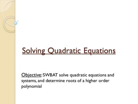 Solving Quadratic Equations Objective: SWBAT solve quadratic equations and systems, and determine roots of a higher order polynomial.