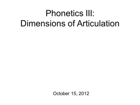 Phonetics III: Dimensions of Articulation October 15, 2012.