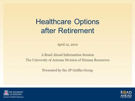Healthcare Options after Retirement April 12, 2012 A Road Ahead Information Session The University of Arizona Division of Human Resources Presented by.