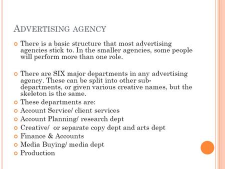 Advertising agency There is a basic structure that most advertising agencies stick to. In the smaller agencies, some people will perform more than one.