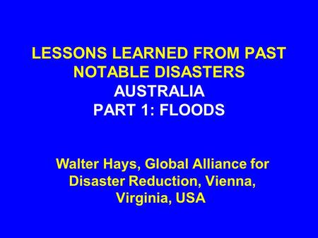 LESSONS LEARNED FROM PAST NOTABLE DISASTERS AUSTRALIA PART 1: FLOODS Walter Hays, Global Alliance for Disaster Reduction, Vienna, Virginia, USA.