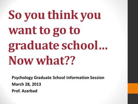 So you think you want to go to graduate school… Now what?? Psychology Graduate School Information Session March 28, 2013 Prof. Azarbad.
