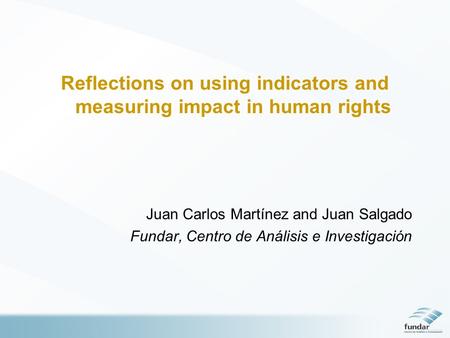 Reflections on using indicators and measuring impact in human rights Juan Carlos Martínez and Juan Salgado Fundar, Centro de Análisis e Investigación.