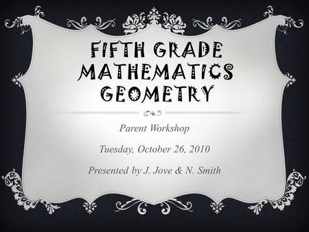 FIFTH GRADE MATHEMATICS GEOMETRY Parent Workshop Tuesday, October 26, 2010 Presented by J. Jove & N. Smith.