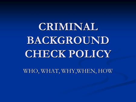 CRIMINAL BACKGROUND CHECK POLICY WHO, WHAT, WHY,WHEN, HOW.