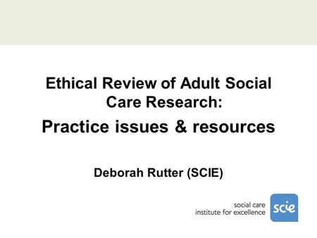 Ethical Review of Adult Social Care Research: Practice issues & resources Deborah Rutter (SCIE)