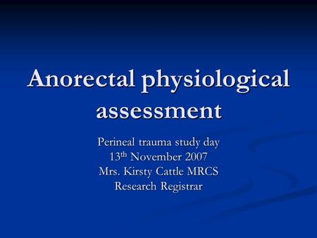 Anorectal physiological assessment Perineal trauma study day 13 th November 2007 Mrs. Kirsty Cattle MRCS Research Registrar.