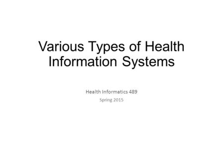 Various Types of Health Information Systems Health Informatics 489 Spring 2015.