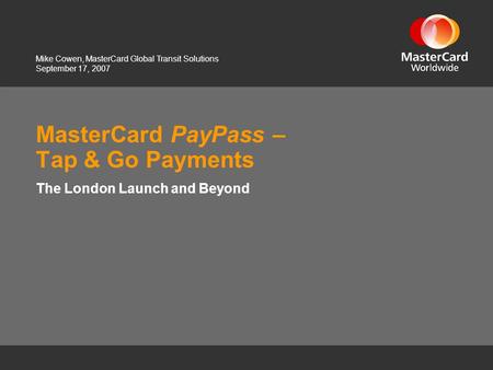 September 17, 2007 MasterCard PayPass – Tap & Go Payments The London Launch and Beyond Mike Cowen, MasterCard Global Transit Solutions.