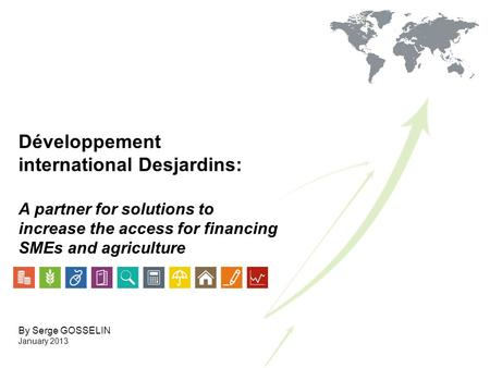 Développement international Desjardins: A partner for solutions to increase the access for financing SMEs and agriculture By Serge GOSSELIN January 2013.