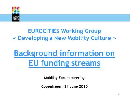 1 EUROCITIES Working Group « Developing a New Mobility Culture » Background information on EU funding streams Mobility Forum meeting Copenhagen, 21 June.