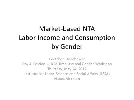 Market-based NTA Labor Income and Consumption by Gender Gretchen Donehower Day 4, Session 1, NTA Time Use and Gender Workshop Thursday, May 24, 2012 Institute.