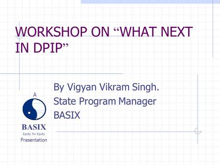 BASIX Equity for Equity Presentation A WORKSHOP ON “ WHAT NEXT IN DPIP ” By Vigyan Vikram Singh. State Program Manager BASIX.