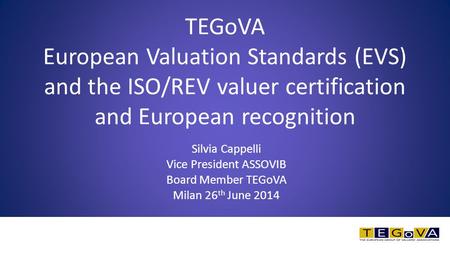 Silvia Cappelli Vice President ASSOVIB Board Member TEGoVA Milan 26 th June 2014 TEGoVA European Valuation Standards (EVS) and the ISO/REV valuer certification.