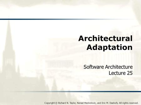 Copyright © Richard N. Taylor, Nenad Medvidovic, and Eric M. Dashofy. All rights reserved. Architectural Adaptation Software Architecture Lecture 25.