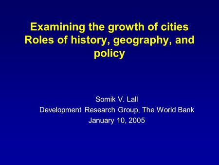 Examining the growth of cities Roles of history, geography, and policy Somik V. Lall Development Research Group, The World Bank January 10, 2005.