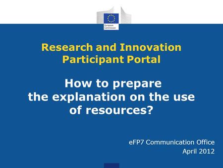 Research and Innovation Participant Portal How to prepare the explanation on the use of resources? eFP7 Communication Office April 2012.