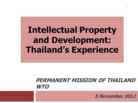 5 November 2012 PERMANENT MISSION OF THAILAND TO THE WTO 1 Intellectual Property and Development: Thailand’s Experience.